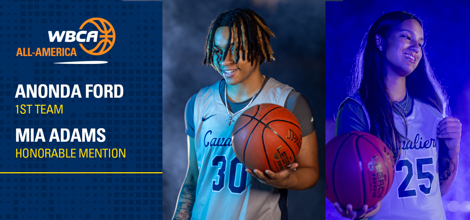 The graphic is a women’s basketball recognition announcement for the WBCA (Women’s Basketball Coaches Association) All-America honors.
Layout & Design

The image is divided into three vertical sections.
Left panel: A navy-blue background with a subtle dotted pattern serves as the information area.
Center and right panels: Feature action-style portrait photos of two female basketball players holding basketballs, lit with dramatic studio lighting.

Text Content (Left Panel)

At the top is the WBCA All-America logo, featuring a stylized basketball.
Below the logo, bold white and gold text lists the honorees:

ANONDA FORD – 1st Team
MIA ADAMS – Honorable Mention


Text is clean, modern, and highly legible, using white and gold accents against the dark blue background.

Player Imagery

Center photo:

A player wearing a light-colored “Cavs” basketball jersey with the number 30.
She is holding a basketball at waist height and smiling slightly.
Lighting is cool and dramatic, emphasizing texture and depth.


Right photo:

A second player wearing a light “Cavs” jersey with the number 25.
She is also holding a basketball and smiling, with blue-toned lighting creating a confident, celebratory mood.



Overall Impression

The graphic feels professional, celebratory, and institutional, suitable for athletic department promotion or social media.
The color palette (navy, gold, white, and cool blues) conveys prestige and achievement.
The design clearly highlights individual accolades while maintaining a cohesive team identity.